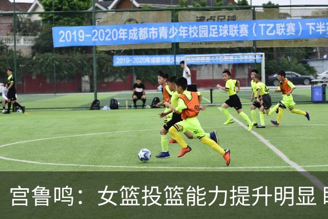 宫鲁鸣：女篮投篮能力提升明显 盼海外球员尽早归队